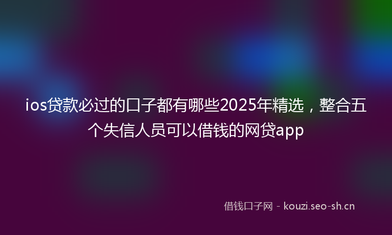 ios贷款必过的口子都有哪些2025年精选，整合五个失信人员可以借钱的网贷app