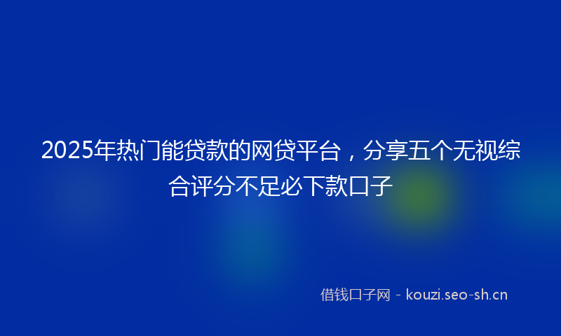2025年热门能贷款的网贷平台，分享五个无视综合评分不足必下款口子