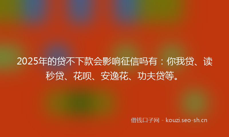 2025年的贷不下款会影响征信吗有：你我贷、读秒贷、花呗、安逸花、功夫贷等。