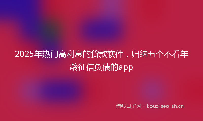 2025年热门高利息的贷款软件，归纳五个不看年龄征信负债的app
