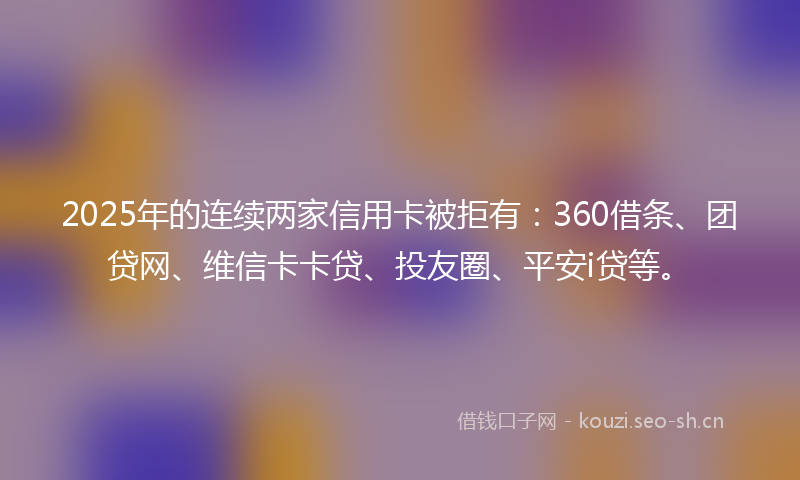 2025年的连续两家信用卡被拒有:360借条、团贷网、维信卡卡贷、投友圈、平安i贷等。