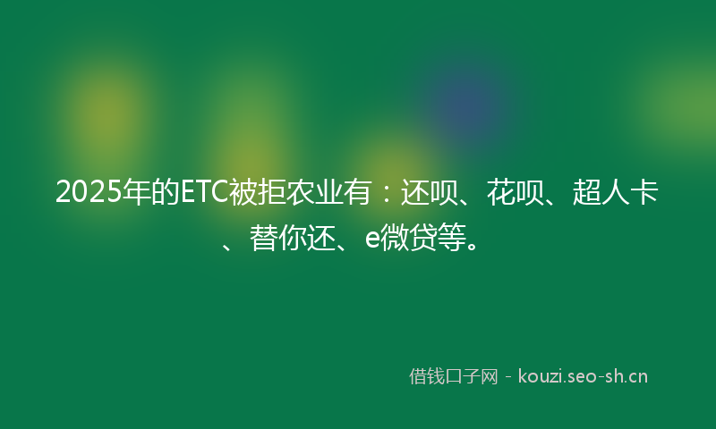 2025年的ETC被拒农业有：还呗、花呗、超人卡、替你还、e微贷等。
