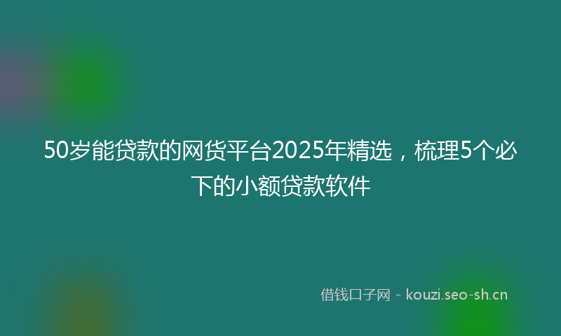 50岁能贷款的网货平台2025年精选，梳理5个必下的小额贷款软件