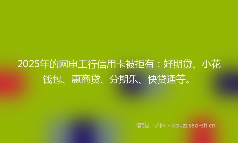 2025年的网申工行信用卡被拒有：好期贷、小花钱包、惠商贷、分期乐、快贷通等。