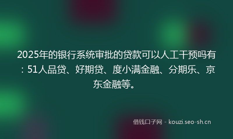 2025年的银行系统审批的贷款可以人工干预吗有：51人品贷、好期贷、度小满金融、分期乐、京东金融等。