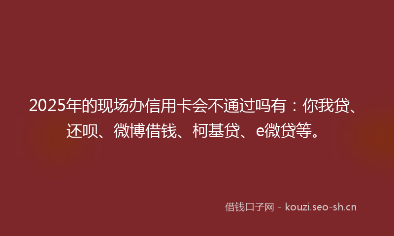 2025年的现场办信用卡会不通过吗有:你我贷、还呗、微博借钱、柯基贷、e微贷等。