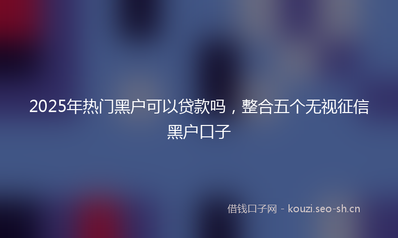 2025年热门黑户可以贷款吗,整合五个无视征信黑户口子