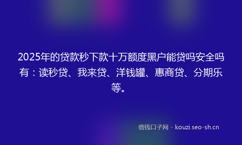 2025年的贷款秒下款十万额度黑户能贷吗安全吗有：读秒贷、我来贷、洋钱罐、惠商贷、分期乐等。