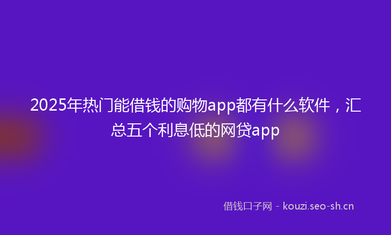 2025年热门能借钱的购物app都有什么软件，汇总五个利息低的网贷app