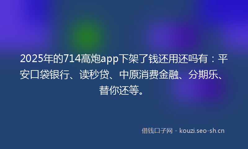 2025年的714高炮app下架了钱还用还吗有：平安口袋银行、读秒贷、中原消费金融、分期乐、替你还等。