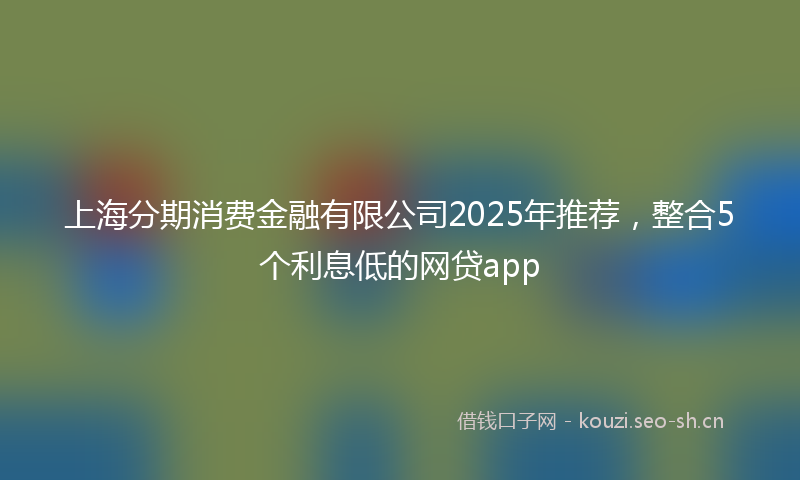 上海分期消费金融有限公司2025年推荐，整合5个利息低的网贷app