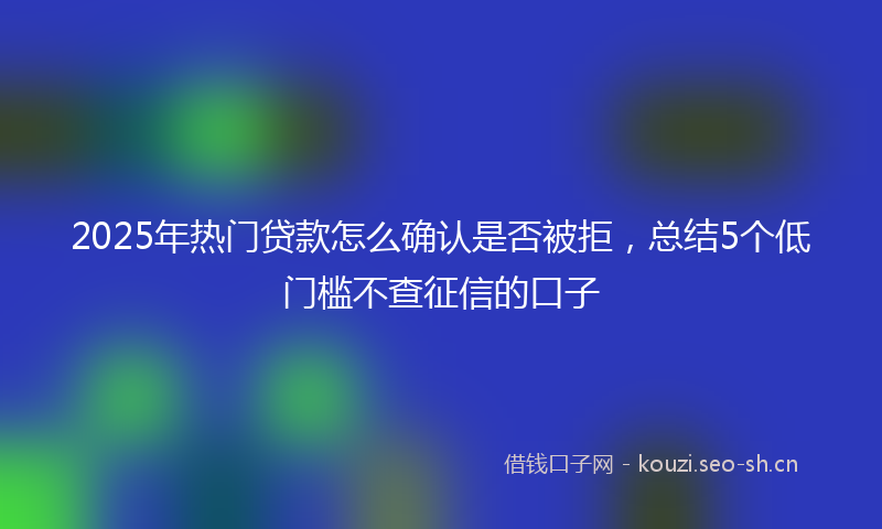 2025年热门贷款怎么确认是否被拒，总结5个低门槛不查征信的口子