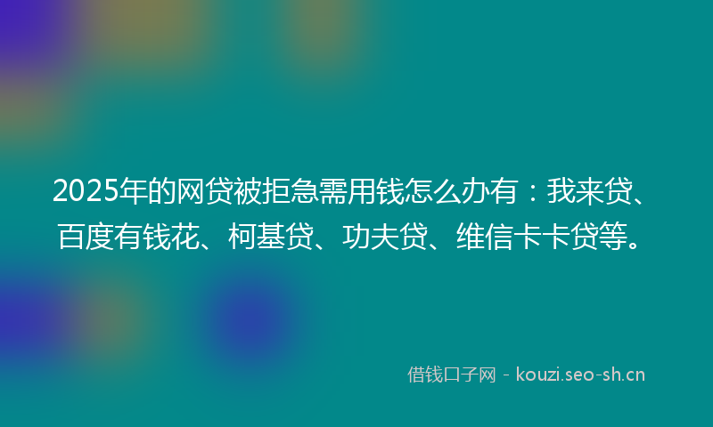 2025年的网贷被拒急需用钱怎么办有：我来贷、百度有钱花、柯基贷、功夫贷、维信卡卡贷等。