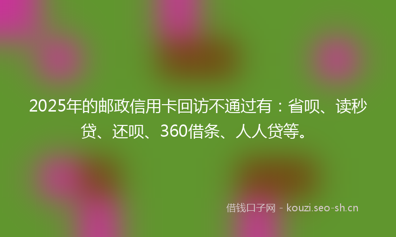 2025年的邮政信用卡回访不通过有：省呗、读秒贷、还呗、360借条、人人贷等。