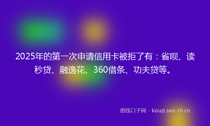 2025年的第一次申请信用卡被拒了有：省呗、读秒贷、融逸花、360借条、功夫贷等。
