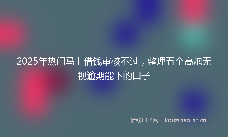 2025年热门马上借钱审核不过，整理五个高炮无视逾期能下的口子