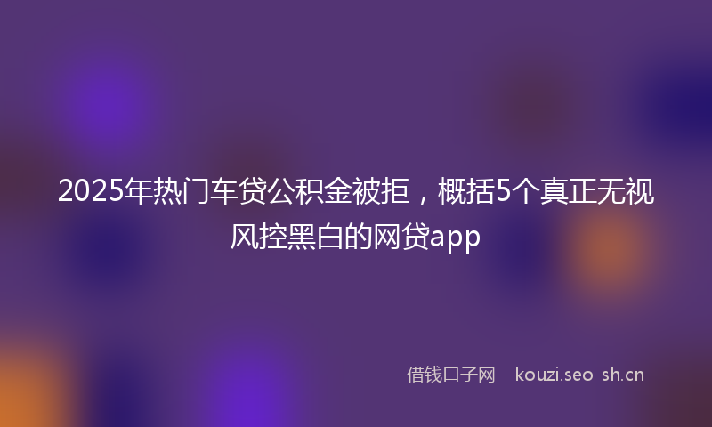 2025年热门车贷公积金被拒，概括5个真正无视风控黑白的网贷app