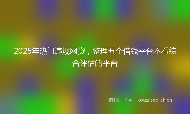 2025年热门违规网贷，整理五个借钱平台不看综合评估的平台