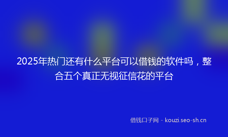 2025年热门还有什么平台可以借钱的软件吗，整合五个真正无视征信花的平台