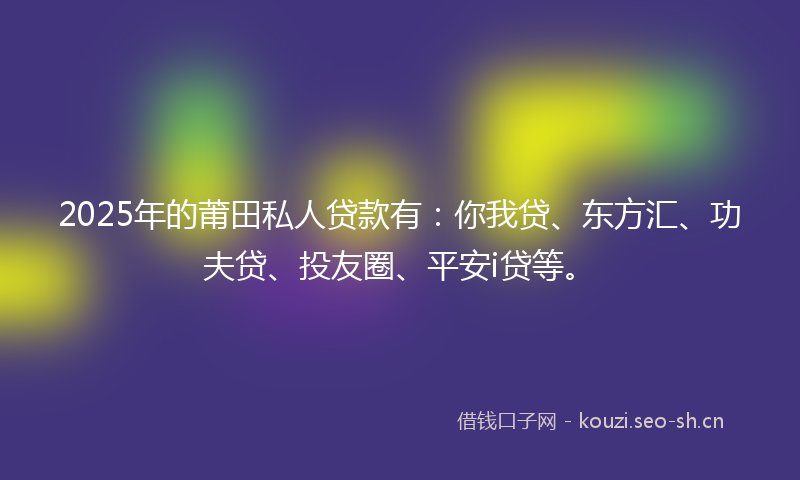 2025年的莆田私人贷款有：你我贷、东方汇、功夫贷、投友圈、平安i贷等。
