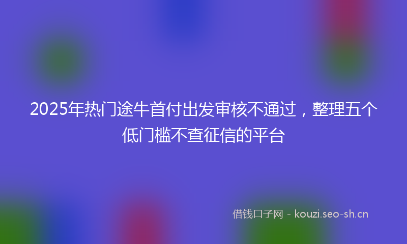 2025年热门途牛首付出发审核不通过，整理五个低门槛不查征信的平台