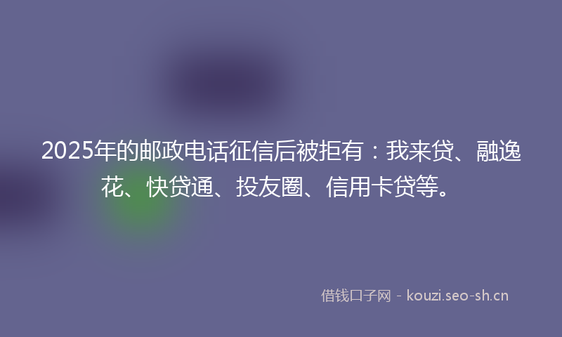 2025年的邮政电话征信后被拒有：我来贷、融逸花、快贷通、投友圈、信用卡贷等。