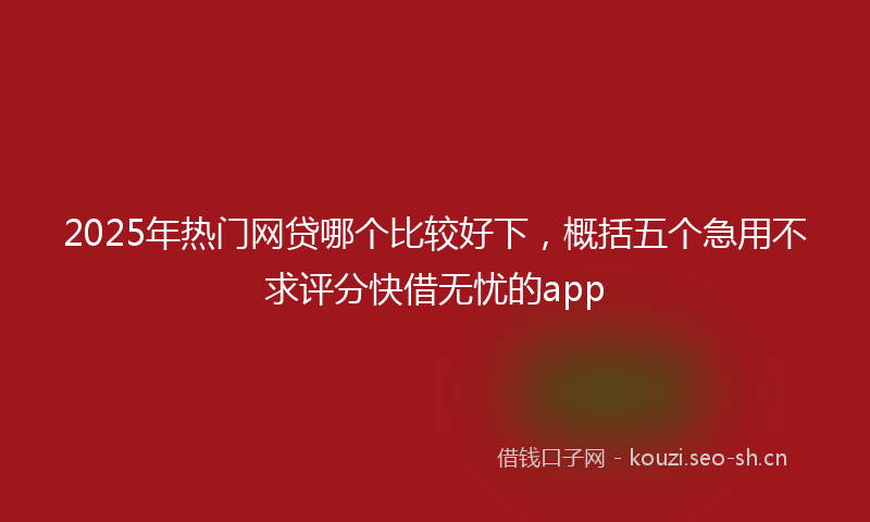 2025年热门网贷哪个比较好下，概括五个急用不求评分快借无忧的app