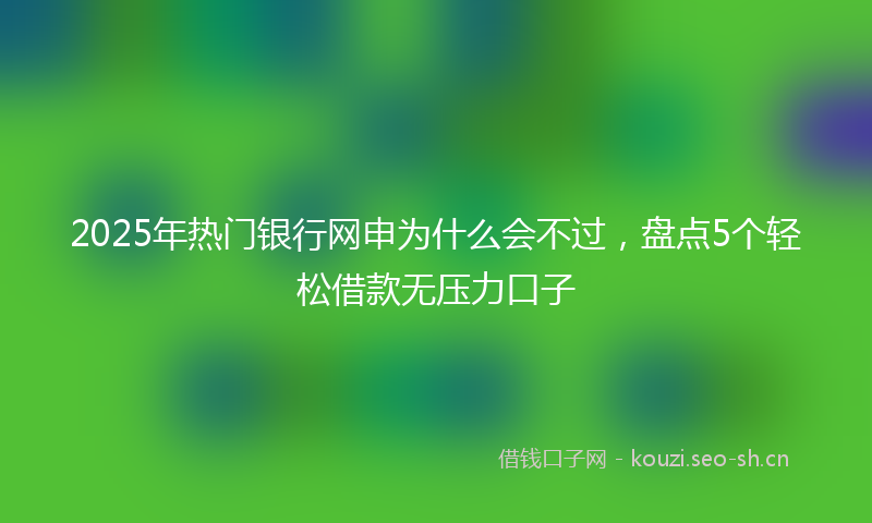 2025年热门银行网申为什么会不过,盘点5个轻松借款无压力口子