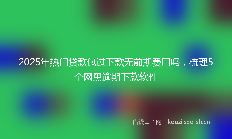 2025年热门贷款包过下款无前期费用吗，梳理5个网黑逾期下款软件