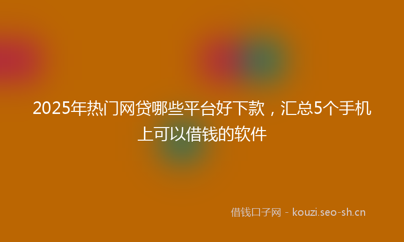 2025年热门网贷哪些平台好下款，汇总5个手机上可以借钱的软件