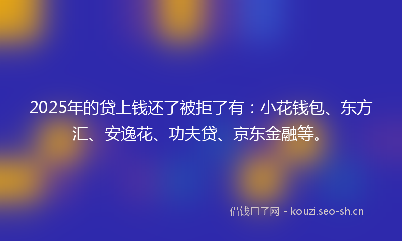 2025年的贷上钱还了被拒了有：小花钱包、东方汇、安逸花、功夫贷、京东金融等。