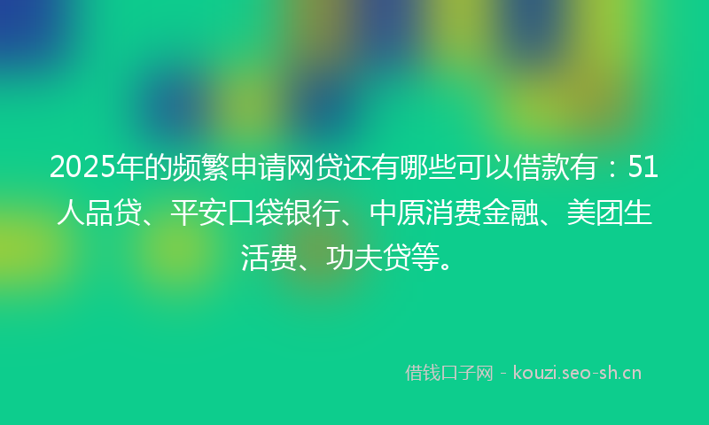 2025年的频繁申请网贷还有哪些可以借款有：51人品贷、平安口袋银行、中原消费金融、美团生活费、功夫贷等。