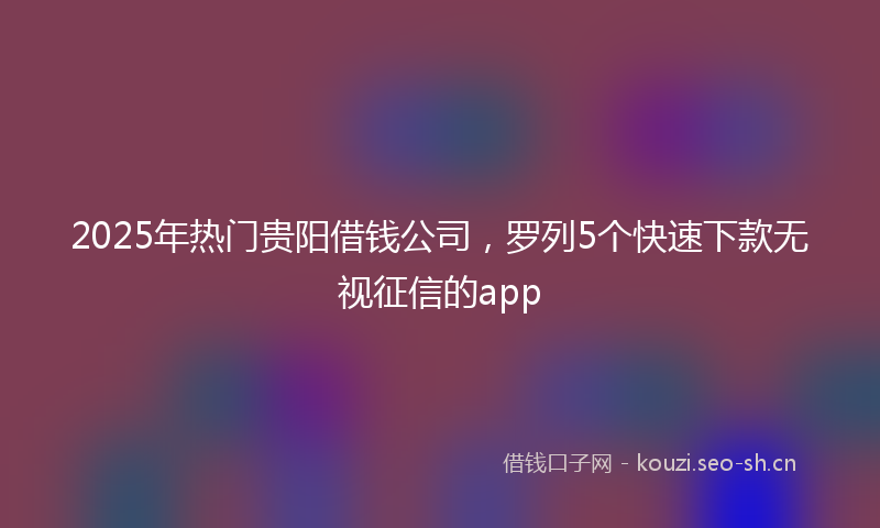 2025年热门贵阳借钱公司，罗列5个快速下款无视征信的app