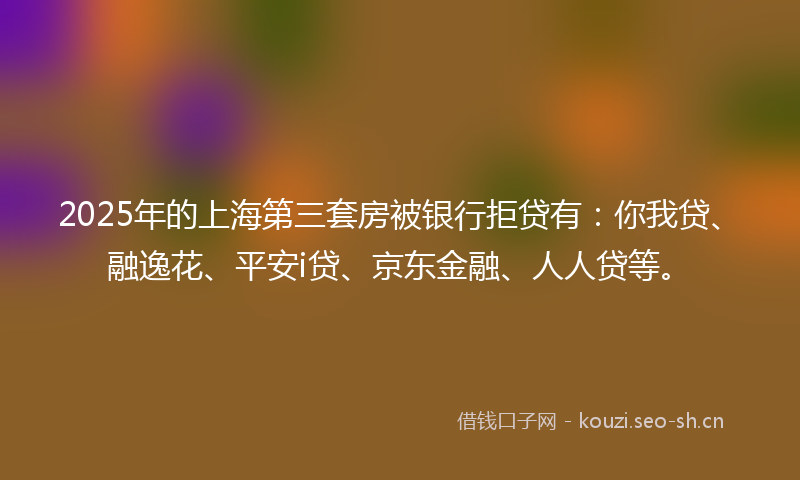 2025年的上海第三套房被银行拒贷有:你我贷、融逸花、平安i贷、京东金融、人人贷等。
