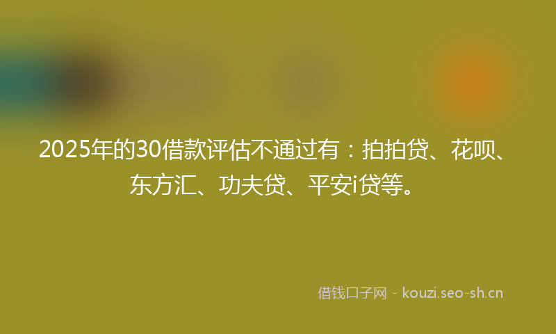 2025年的30借款评估不通过有：拍拍贷、花呗、东方汇、功夫贷、平安i贷等。