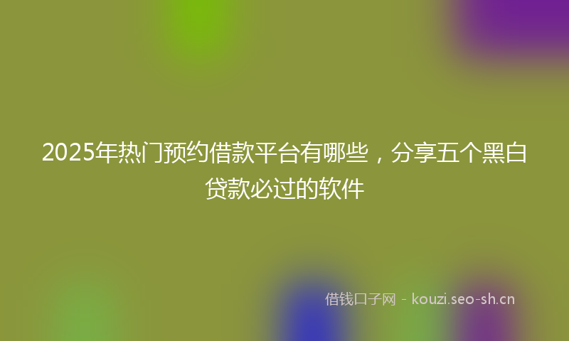 2025年热门预约借款平台有哪些，分享五个黑白贷款必过的软件