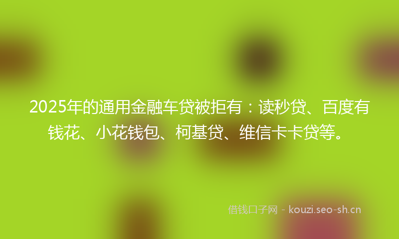 2025年的通用金融车贷被拒有：读秒贷、百度有钱花、小花钱包、柯基贷、维信卡卡贷等。
