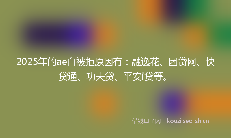 2025年的ae白被拒原因有：融逸花、团贷网、快贷通、功夫贷、平安i贷等。