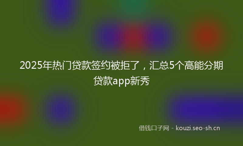 2025年热门贷款签约被拒了，汇总5个高能分期贷款app新秀
