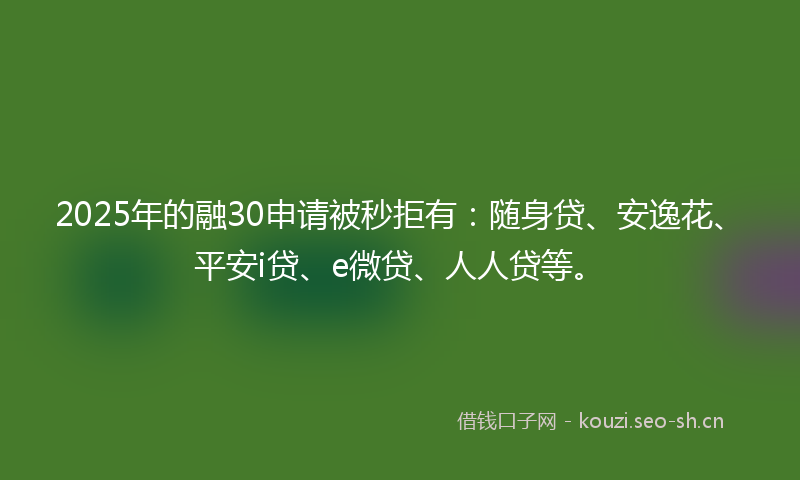 2025年的融30申请被秒拒有：随身贷、安逸花、平安i贷、e微贷、人人贷等。
