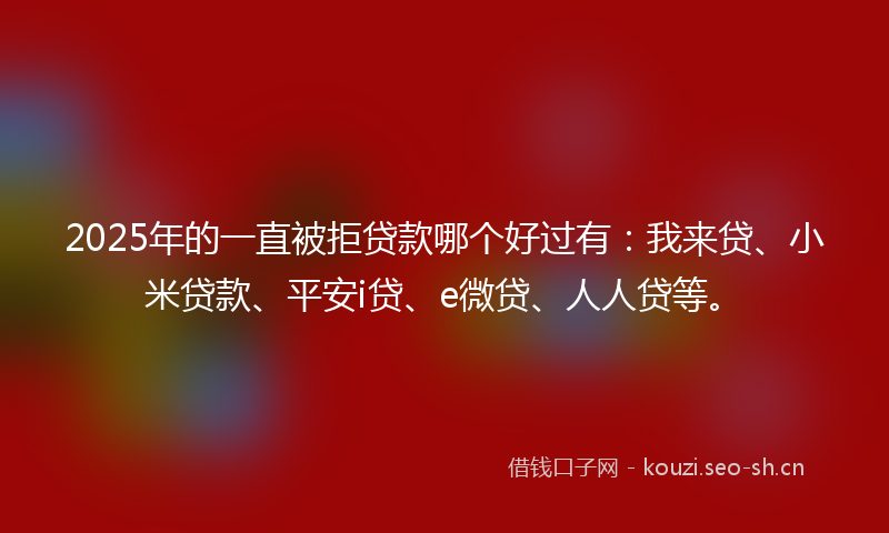 2025年的一直被拒贷款哪个好过有：我来贷、小米贷款、平安i贷、e微贷、人人贷等。
