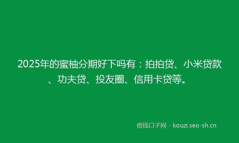 2025年的蜜柚分期好下吗有：拍拍贷、小米贷款、功夫贷、投友圈、信用卡贷等。