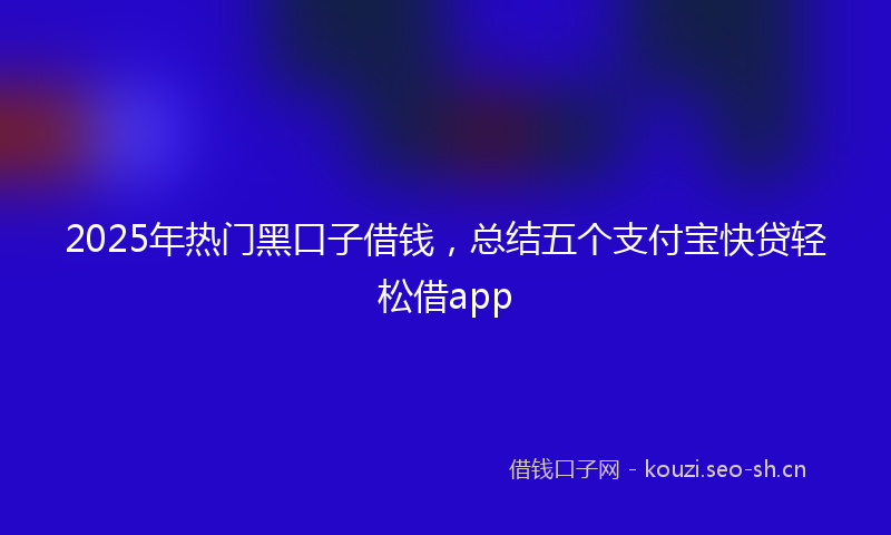 2025年热门黑口子借钱，总结五个支付宝快贷轻松借app