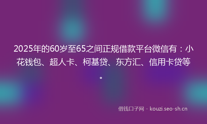 2025年的60岁至65之间正规借款平台微信有：小花钱包、超人卡、柯基贷、东方汇、信用卡贷等。