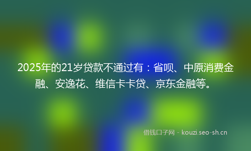 2025年的21岁贷款不通过有：省呗、中原消费金融、安逸花、维信卡卡贷、京东金融等。