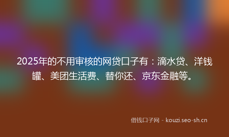 2025年的不用审核的网贷口子有：滴水贷、洋钱罐、美团生活费、替你还、京东金融等。
