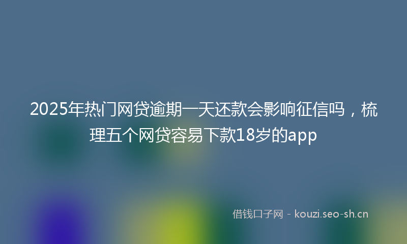 2025年热门网贷逾期一天还款会影响征信吗，梳理五个网贷容易下款18岁的app