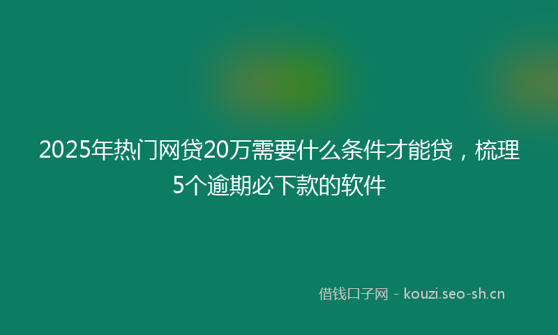 2025年热门网贷20万需要什么条件才能贷，梳理5个逾期必下款的软件