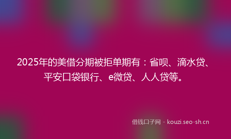 2025年的美借分期被拒单期有：省呗、滴水贷、平安口袋银行、e微贷、人人贷等。