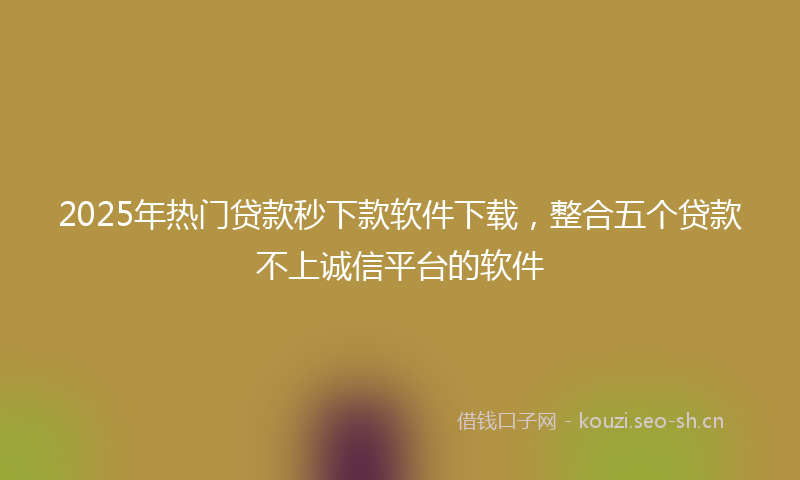 2025年热门贷款秒下款软件下载，整合五个贷款不上诚信平台的软件